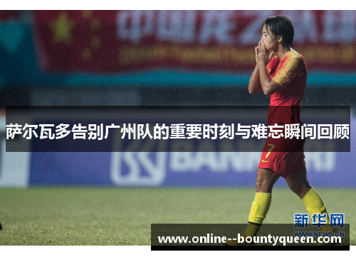 萨尔瓦多告别广州队的重要时刻与难忘瞬间回顾 萨尔瓦多告别广州队的重要时刻与难忘瞬间回顾