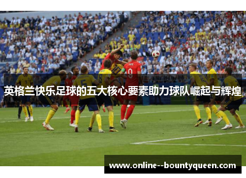英格兰快乐足球的五大核心要素助力球队崛起与辉煌 英格兰快乐足球的五大核心要素助力球队崛起与辉煌