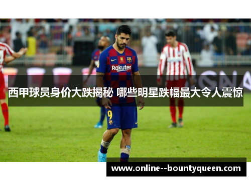 西甲球员身价大跌揭秘 哪些明星跌幅最大令人震惊