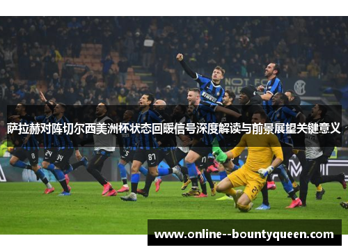 萨拉赫对阵切尔西美洲杯状态回暖信号深度解读与前景展望关键意义