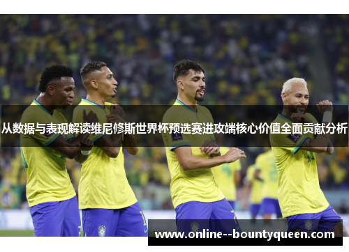 从数据与表现解读维尼修斯世界杯预选赛进攻端核心价值全面贡献分析