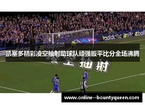 凯塞多精彩凌空抽射助球队顽强扳平比分全场沸腾 凯塞多精彩凌空抽射助球队顽强扳平比分全场沸腾