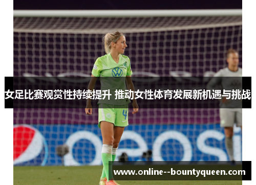 女足比赛观赏性持续提升 推动女性体育发展新机遇与挑战