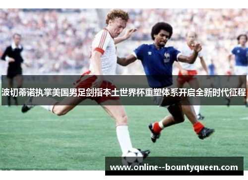 波切蒂诺执掌美国男足剑指本土世界杯重塑体系开启全新时代征程