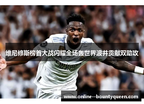 维尼修斯榜首大战闪耀全场轰世界波并贡献双助攻 维尼修斯榜首大战闪耀全场轰世界波并贡献双助攻